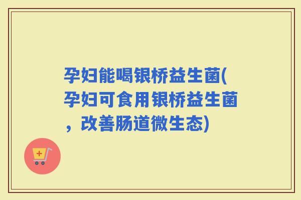 孕妇能喝银桥益生菌(孕妇可食用银桥益生菌，改善肠道微生态)