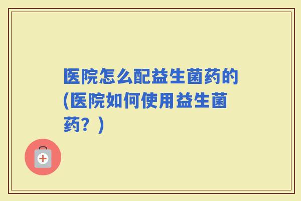 医院怎么配益生菌药的(医院如何使用益生菌药？)
