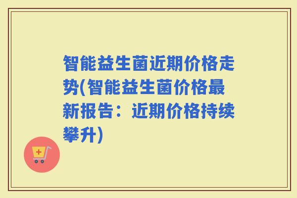 智能益生菌近期价格走势(智能益生菌价格新报告：近期价格持续攀升)