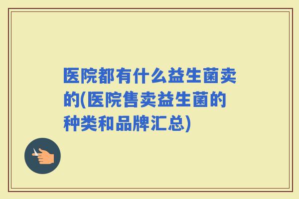 医院都有什么益生菌卖的(医院售卖益生菌的种类和品牌汇总)