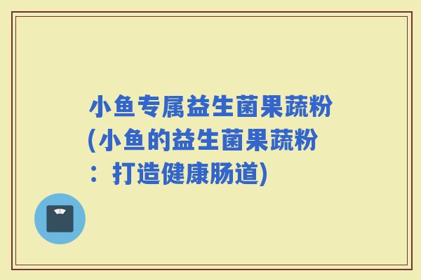 小鱼专属益生菌果蔬粉(小鱼的益生菌果蔬粉：打造健康肠道)