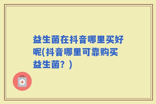 益生菌在抖音哪里买好呢(抖音哪里可靠购买益生菌？)