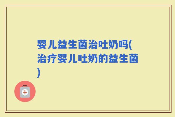 婴儿益生菌吐奶吗(婴儿吐奶的益生菌)