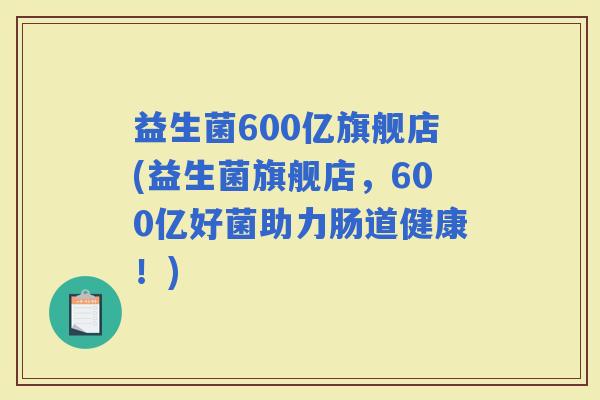 益生菌600亿旗舰店(益生菌旗舰店，600亿好菌助力肠道健康！)