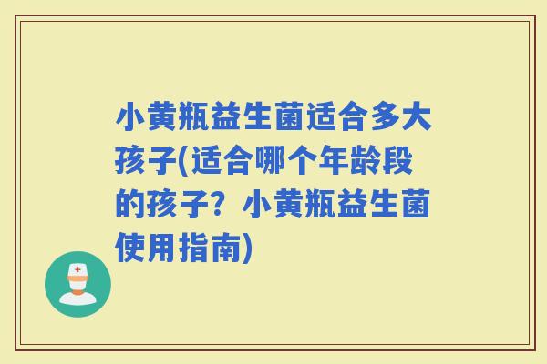 小黄瓶益生菌适合多大孩子(适合哪个年龄段的孩子？小黄瓶益生菌使用指南)