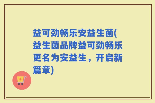 益可劲畅乐安益生菌(益生菌品牌益可劲畅乐更名为安益生，开启新篇章)