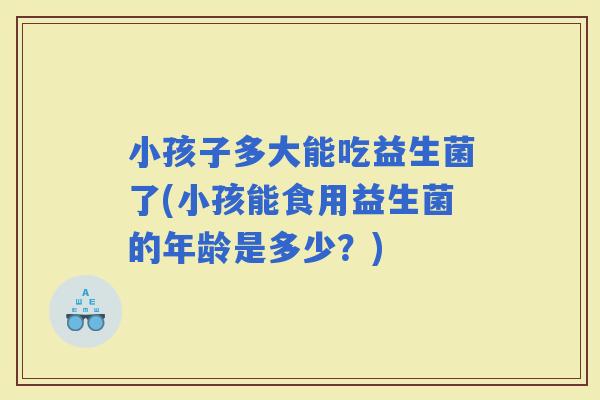 小孩子多大能吃益生菌了(小孩能食用益生菌的年龄是多少？)