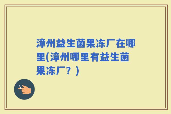 漳州益生菌果冻厂在哪里(漳州哪里有益生菌果冻厂？)