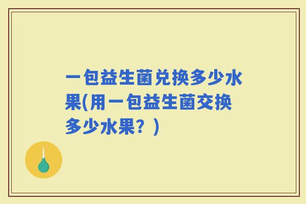 一包益生菌兑换多少水果(用一包益生菌交换多少水果？)