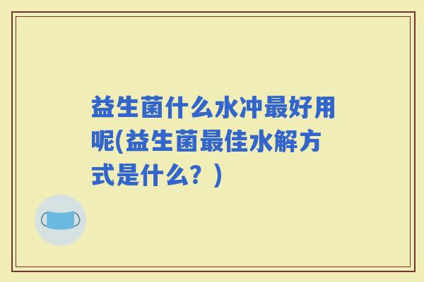 益生菌什么水冲好用呢(益生菌佳水解方式是什么？)