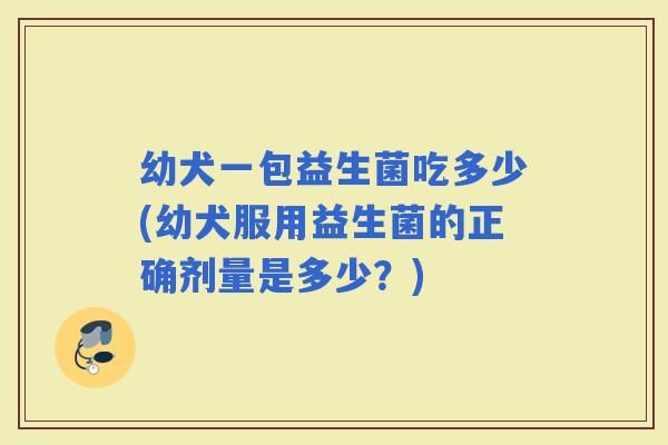 幼犬一包益生菌吃多少(幼犬服用益生菌的正确剂量是多少？)