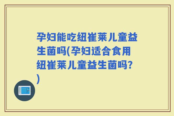 孕妇能吃纽崔莱儿童益生菌吗(孕妇适合食用纽崔莱儿童益生菌吗？)