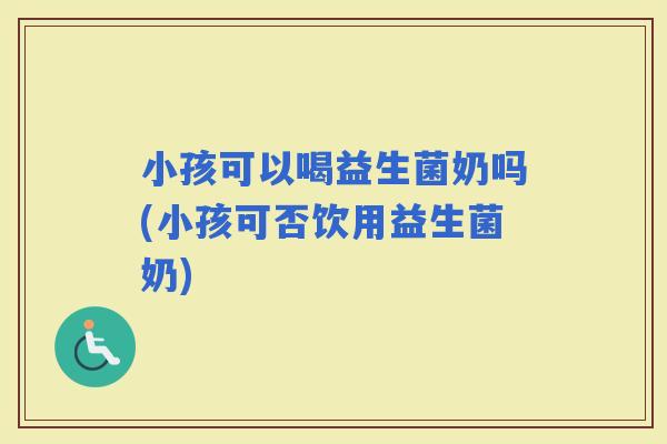 小孩可以喝益生菌奶吗(小孩可否饮用益生菌奶)