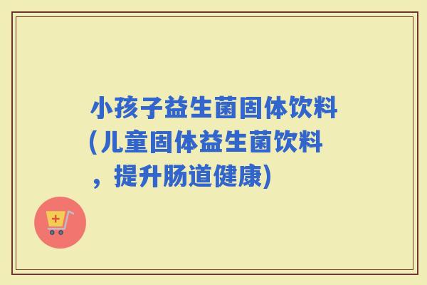 小孩子益生菌固体饮料(儿童固体益生菌饮料，提升肠道健康)