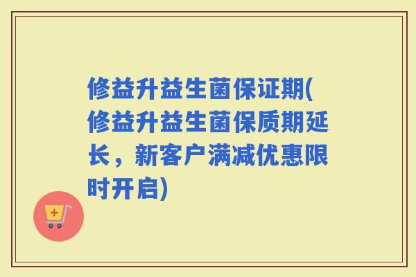 修益升益生菌保证期(修益升益生菌保质期延长，新客户满减优惠限时开启)