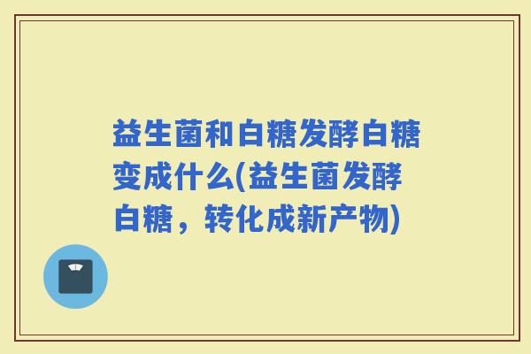 益生菌和白糖发酵白糖变成什么(益生菌发酵白糖，转化成新产物)