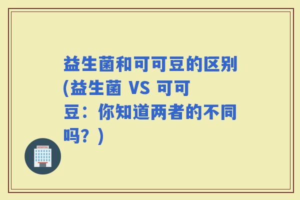 益生菌和可可豆的区别(益生菌 VS 可可豆：你知道两者的不同吗？)