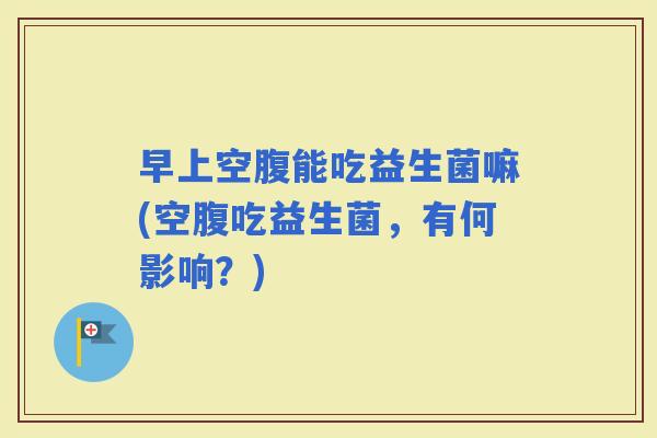 早上空腹能吃益生菌嘛(空腹吃益生菌，有何影响？)