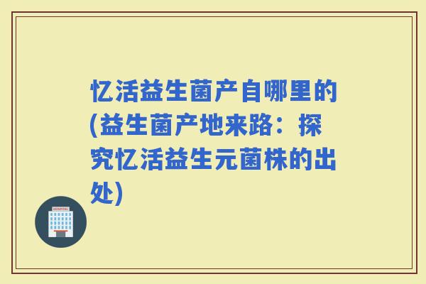 忆活益生菌产自哪里的(益生菌产地来路：探究忆活益生元菌株的出处)