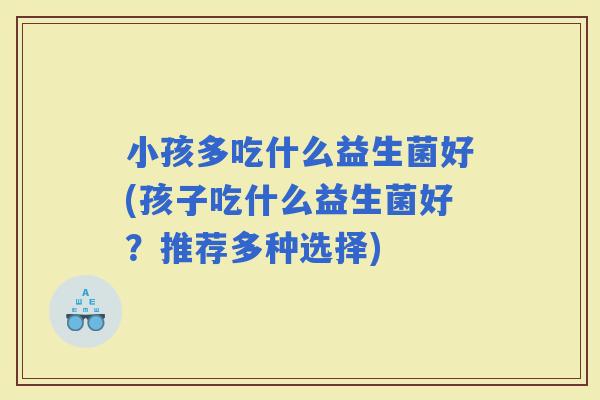 小孩多吃什么益生菌好(孩子吃什么益生菌好？推荐多种选择)