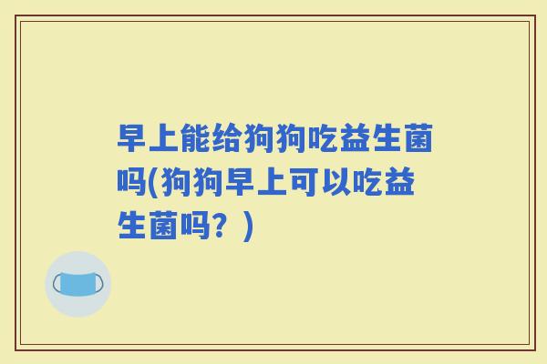 早上能给狗狗吃益生菌吗(狗狗早上可以吃益生菌吗？)
