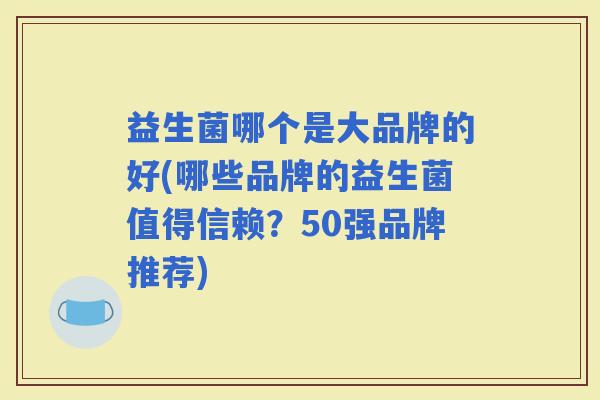 益生菌哪个是大品牌的好(哪些品牌的益生菌值得信赖？50强品牌推荐)