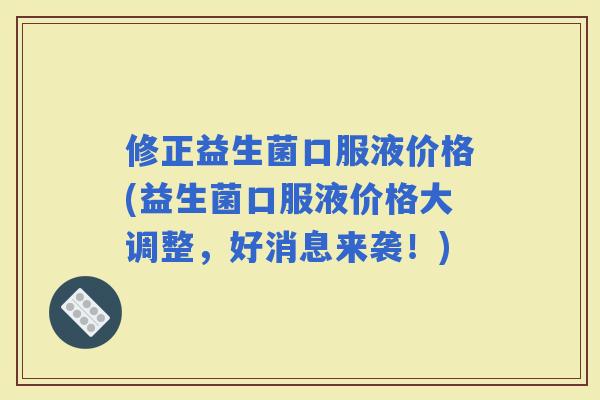 修正益生菌口服液价格(益生菌口服液价格大调整，好消息来袭！)