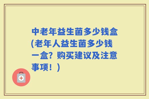 中老年益生菌多少钱盒(老年人益生菌多少钱一盒？购买建议及注意事项！)