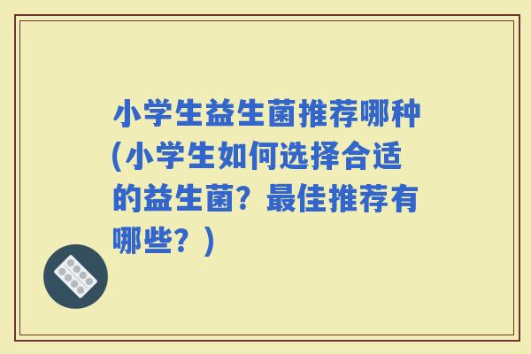 小学生益生菌推荐哪种(小学生如何选择合适的益生菌？佳推荐有哪些？)