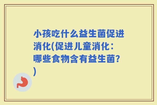 小孩吃什么益生菌促进消化(促进儿童消化：哪些食物含有益生菌？)