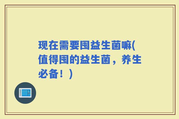 现在需要囤益生菌嘛(值得囤的益生菌，养生必备！)