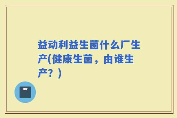 益动利益生菌什么厂生产(健康生菌，由谁生产？)