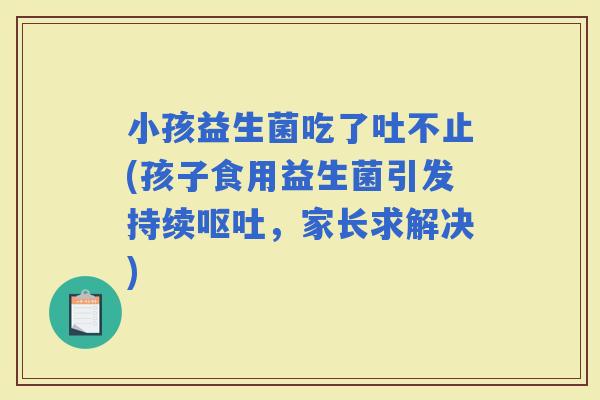 小孩益生菌吃了吐不止(孩子食用益生菌引发持续，家长求解决)