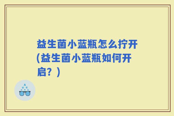 益生菌小蓝瓶怎么拧开(益生菌小蓝瓶如何开启？)