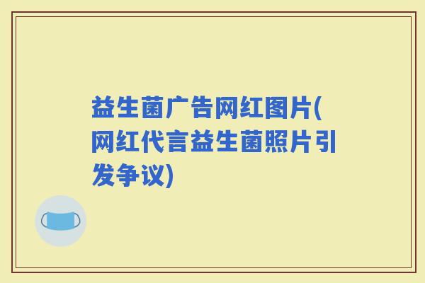益生菌广告网红图片(网红代言益生菌照片引发争议)