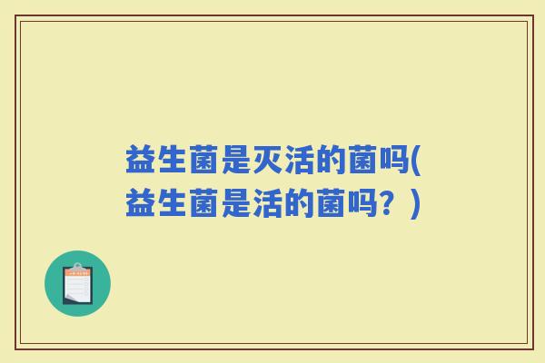 益生菌是灭活的菌吗(益生菌是活的菌吗？)