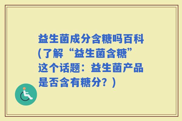 益生菌成分含糖吗百科(了解“益生菌含糖”这个话题：益生菌产品是否含有糖分？)