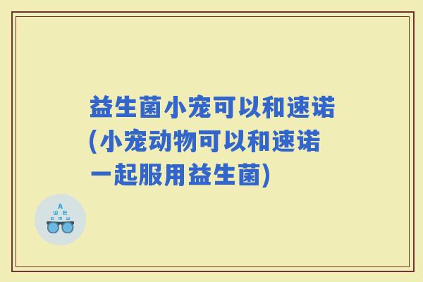 益生菌小宠可以和速诺(小宠动物可以和速诺一起服用益生菌)