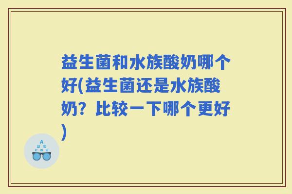 益生菌和水族酸奶哪个好(益生菌还是水族酸奶？比较一下哪个更好)