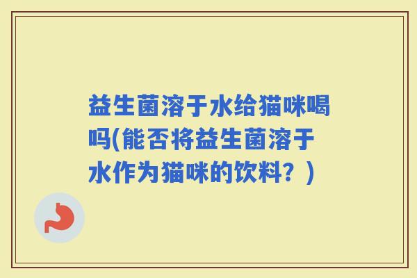 益生菌溶于水给猫咪喝吗(能否将益生菌溶于水作为猫咪的饮料？)