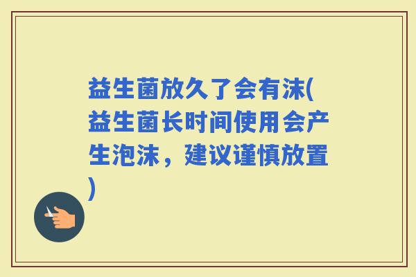 益生菌放久了会有沫(益生菌长时间使用会产生泡沫，建议谨慎放置)