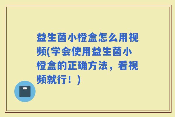 益生菌小橙盒怎么用视频(学会使用益生菌小橙盒的正确方法，看视频就行！)