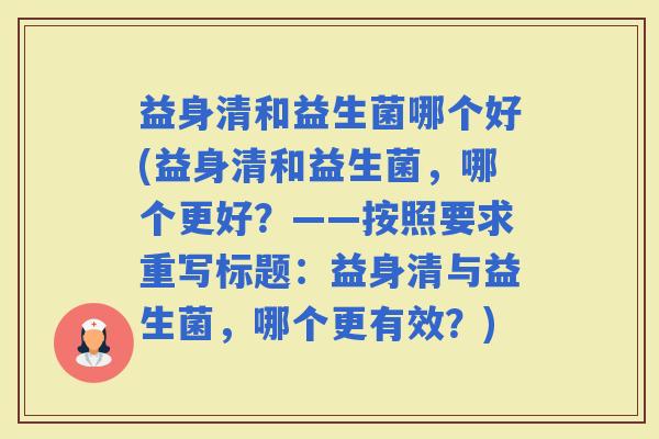 益身清和益生菌哪个好(益身清和益生菌，哪个更好？——按照要求重写标题：益身清与益生菌，哪个更有效？)