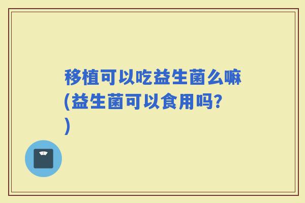 移植可以吃益生菌么嘛(益生菌可以食用吗？)
