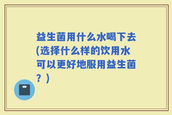 益生菌用什么水喝下去(选择什么样的饮用水可以更好地服用益生菌？)