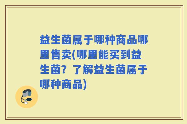 益生菌属于哪种商品哪里售卖(哪里能买到益生菌？了解益生菌属于哪种商品)