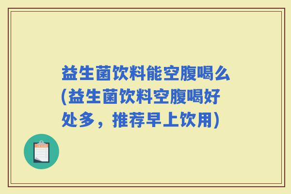 益生菌饮料能空腹喝么(益生菌饮料空腹喝好处多，推荐早上饮用)