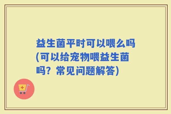 益生菌平时可以喂么吗(可以给宠物喂益生菌吗？常见问题解答)