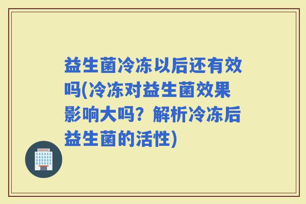 益生菌冷冻以后还有效吗(冷冻对益生菌效果影响大吗？解析冷冻后益生菌的活性)