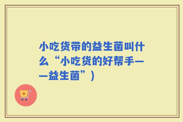 小吃货带的益生菌叫什么“小吃货的好帮手——益生菌”)